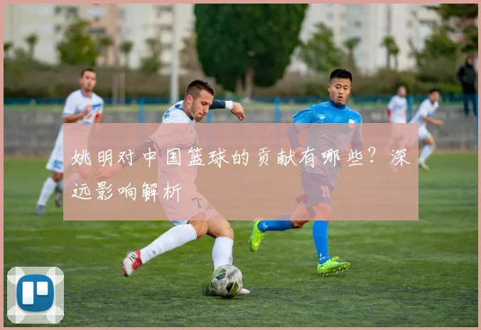 姚明对中国篮球的贡献有哪些？深远影响解析