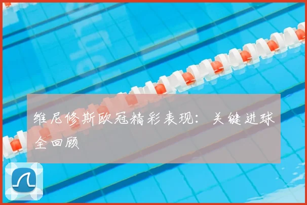 维尼修斯欧冠精彩表现：关键进球全回顾