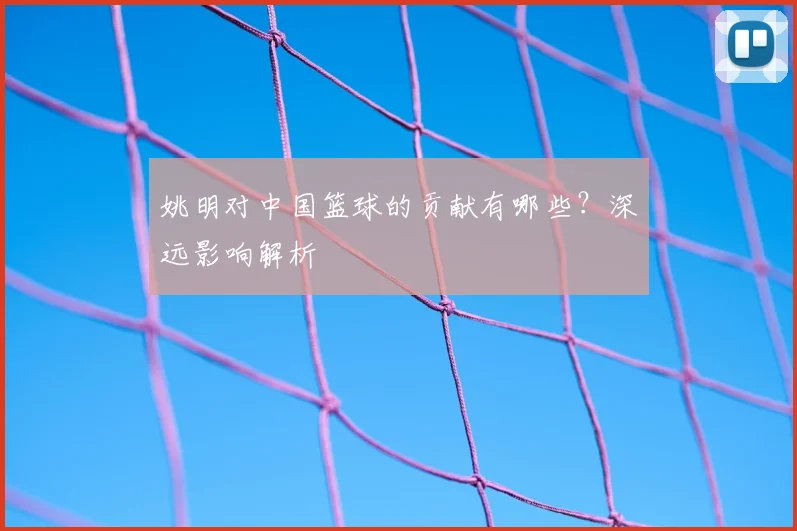姚明对中国篮球的贡献有哪些?深远影响解析