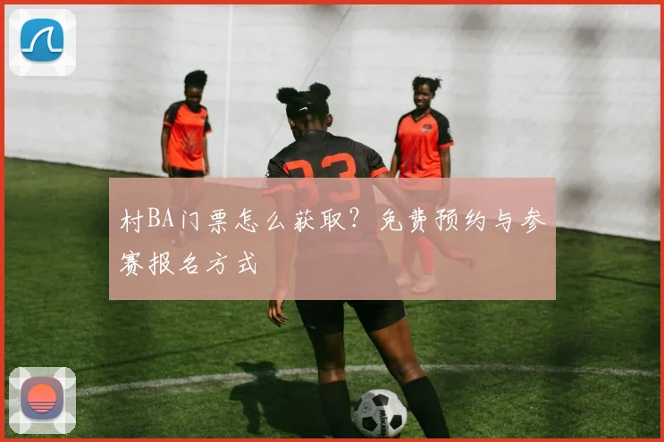村BA门票怎么获取？免费预约与参赛报名方式