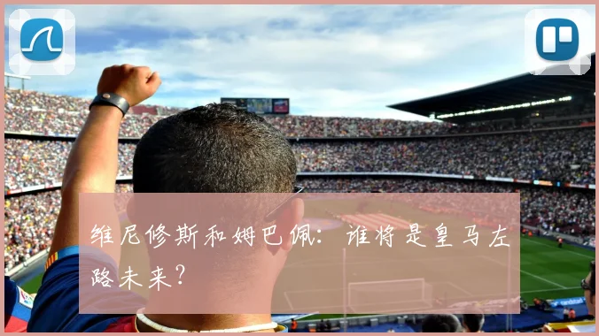 维尼修斯和姆巴佩：谁将是皇马左路未来？