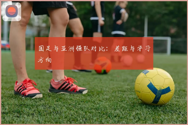 国足与亚洲强队对比:差距与学习方向
