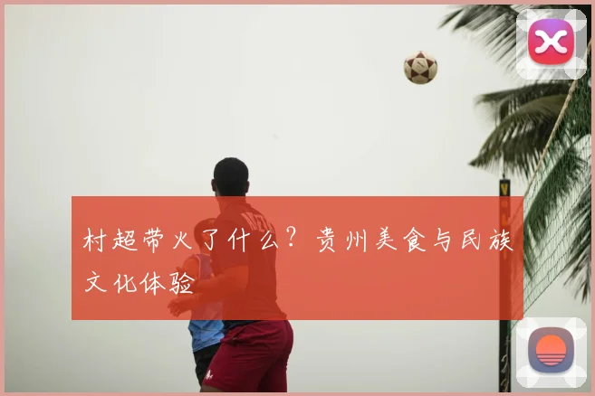 村超带火了什么？贵州美食与民族文化体验