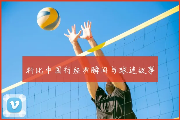 科比中国行经典瞬间与球迷故事