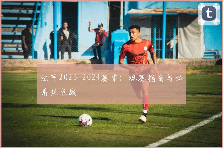 法甲2023-2024赛季：观赛指南与必看焦点战