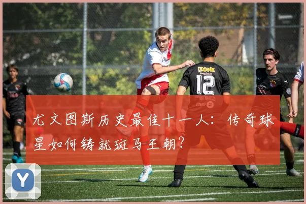尤文图斯历史最佳十一人：传奇球星如何铸就斑马王朝？