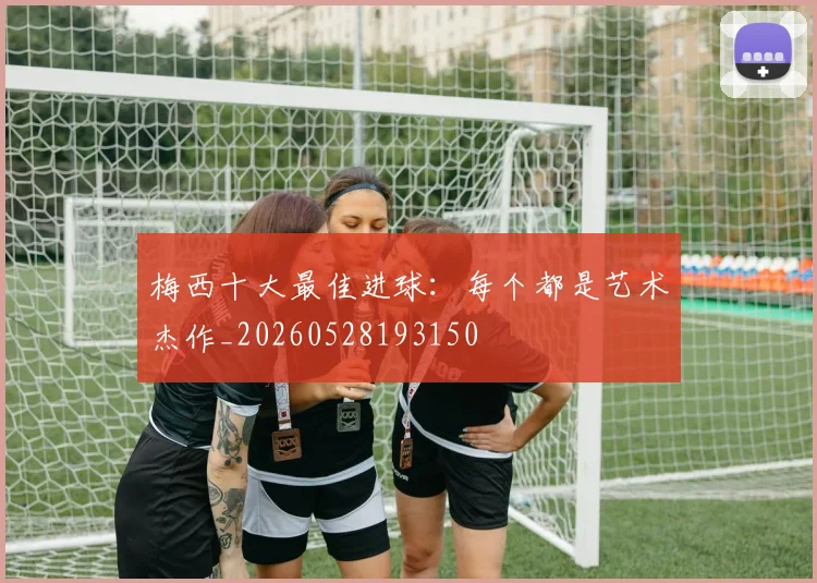 梅西十大最佳进球：每个都是艺术杰作_20260528193150