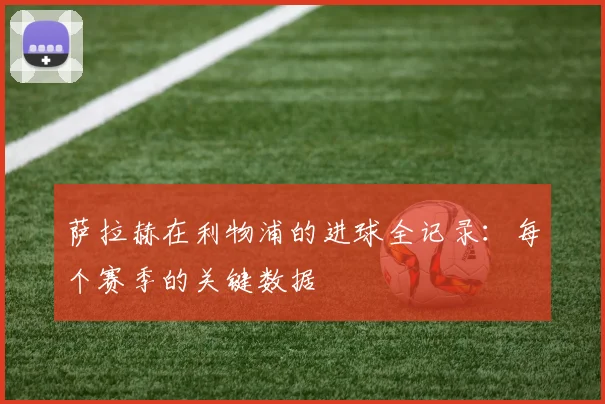 萨拉赫在利物浦的进球全记录:每个赛季的关键数据