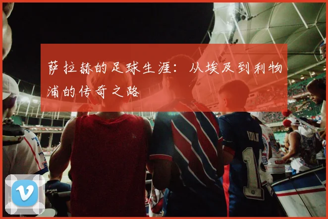 萨拉赫的足球生涯：从埃及到利物浦的传奇之路