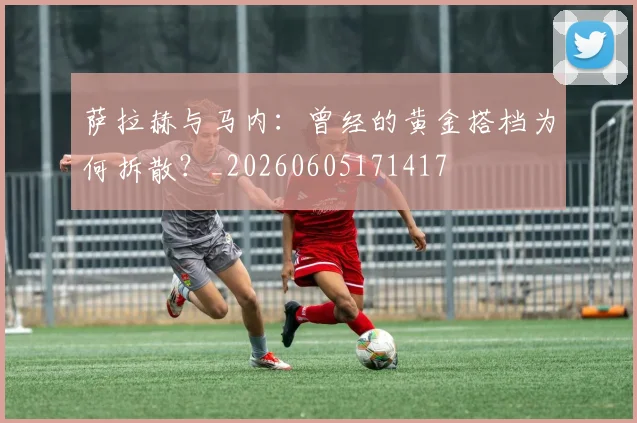 萨拉赫与马内：曾经的黄金搭档为何拆散？_20260605171417