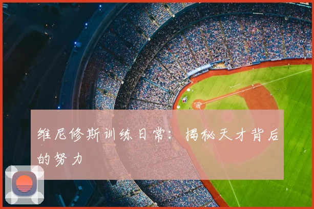 维尼修斯训练日常：揭秘天才背后的努力