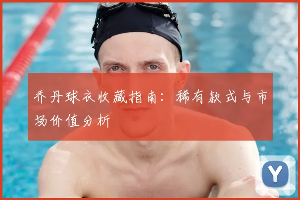 乔丹球衣收藏指南:稀有款式与市场价值分析