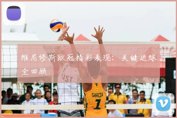 维尼修斯欧冠精彩表现：关键进球全回顾