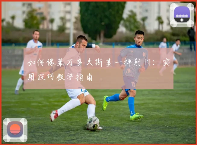 如何像莱万多夫斯基一样射门:实用技巧教学指南