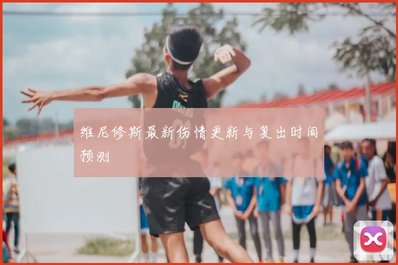 维尼修斯最新伤情更新与复出时间预测